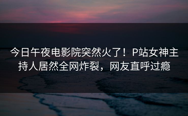 今日午夜电影院突然火了！P站女神主持人居然全网炸裂，网友直呼过瘾
