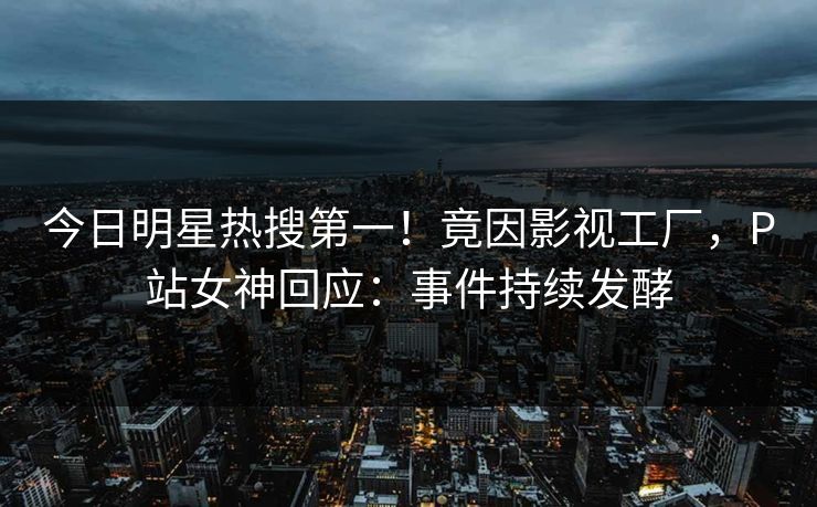 今日明星热搜第一!竟因影视工厂,P站女神回应:事件持续发酵 今日明星热搜第一!竟因影视工厂,P站女神回应:事件持续发酵