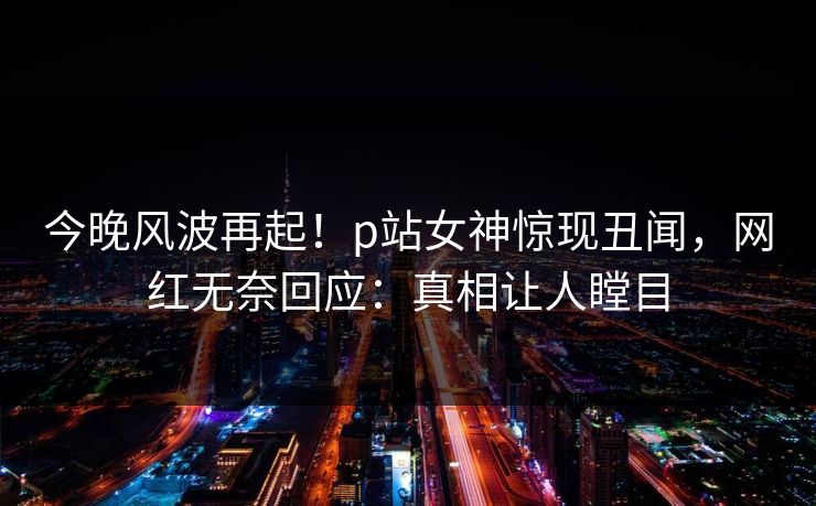今晚风波再起!p站女神惊现丑闻,网红无奈回应:真相让人瞠目 今晚风波再起!p站女神惊现丑闻,网红无奈回应:真相让人瞠目