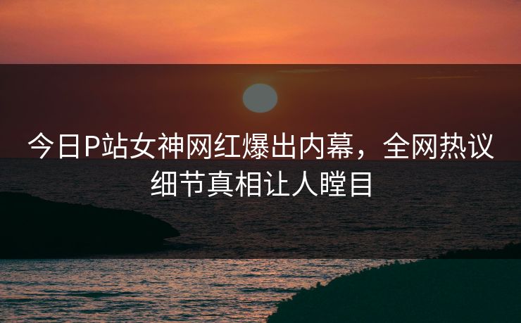 今日P站女神网红爆出内幕，全网热议细节真相让人瞠目