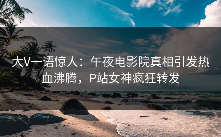 大V一语惊人：午夜电影院真相引发热血沸腾，P站女神疯狂转发