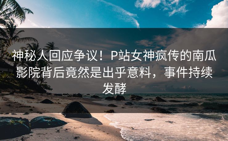 神秘人回应争议！P站女神疯传的南瓜影院背后竟然是出乎意料，事件持续发酵
