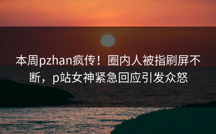 本周pzhan疯传！圈内人被指刷屏不断，p站女神紧急回应引发众怒