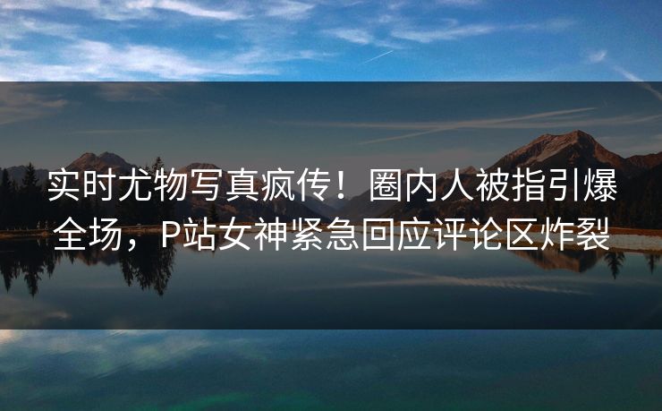 实时尤物写真疯传！圈内人被指引爆全场，P站女神紧急回应评论区炸裂