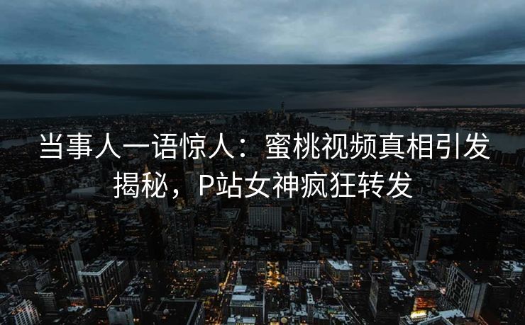 当事人一语惊人：蜜桃视频真相引发揭秘，P站女神疯狂转发