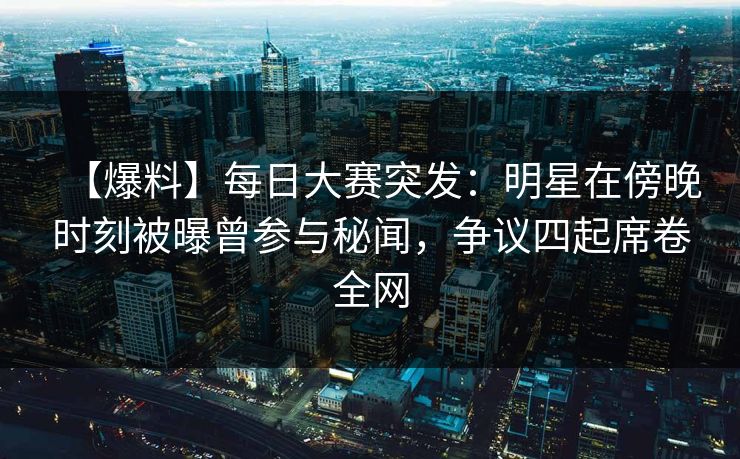 【爆料】每日大赛突发：明星在傍晚时刻被曝曾参与秘闻，争议四起席卷全网