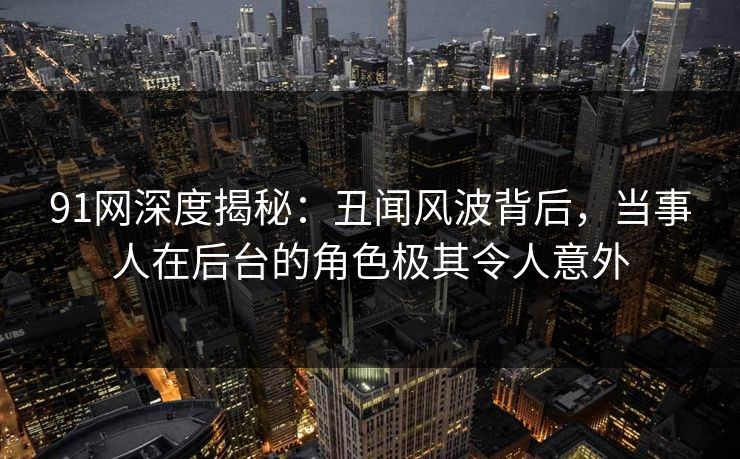 91网深度揭秘：丑闻风波背后，当事人在后台的角色极其令人意外