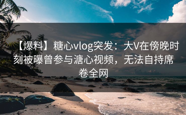 【爆料】糖心vlog突发：大V在傍晚时刻被曝曾参与溏心视频，无法自持席卷全网