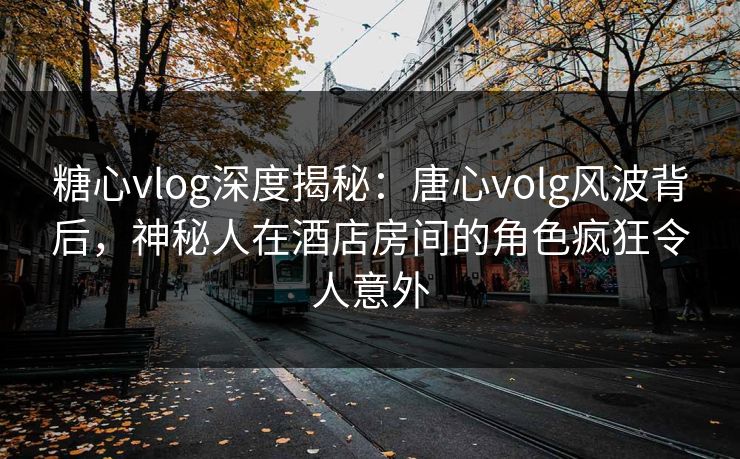 糖心vlog深度揭秘：唐心volg风波背后，神秘人在酒店房间的角色疯狂令人意外