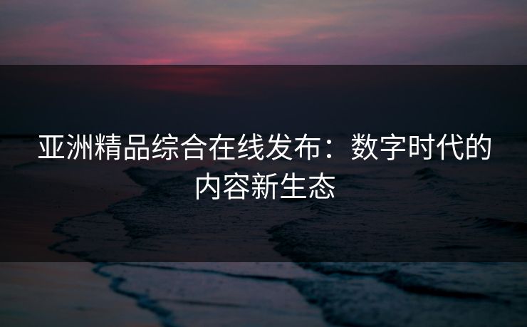 亚洲精品综合在线发布：数字时代的内容新生态