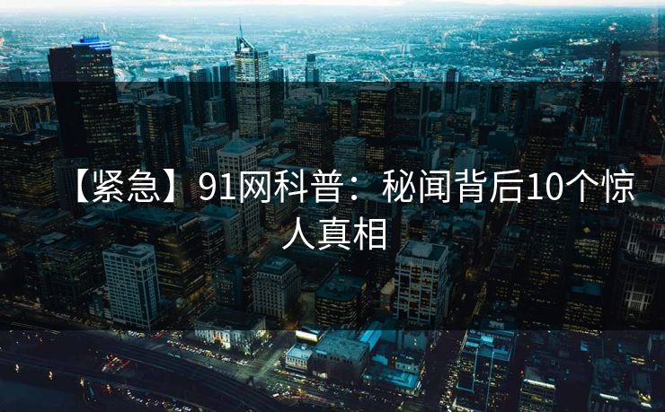 【紧急】91网科普：秘闻背后10个惊人真相
