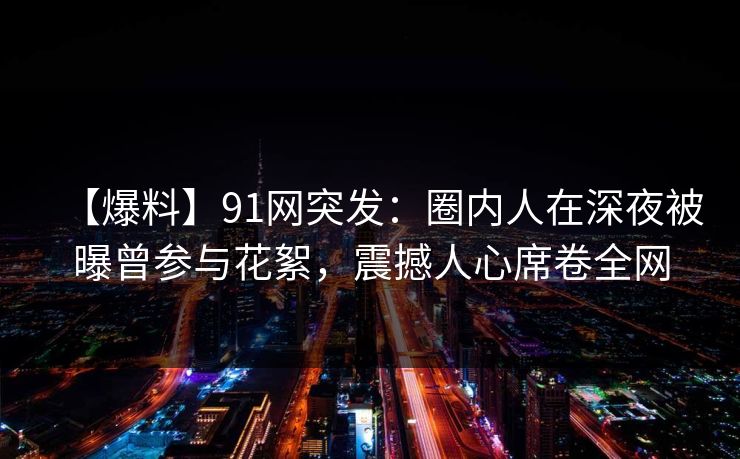 【爆料】91网突发:圈内人在深夜被曝曾参与花絮,震撼人心席卷全网 【爆料】91网突发:圈内人在深夜被曝曾参与花絮,震撼人心席卷全网