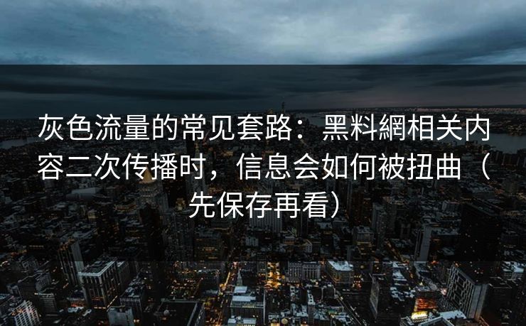灰色流量的常见套路：黑料網相关内容二次传播时，信息会如何被扭曲（先保存再看）