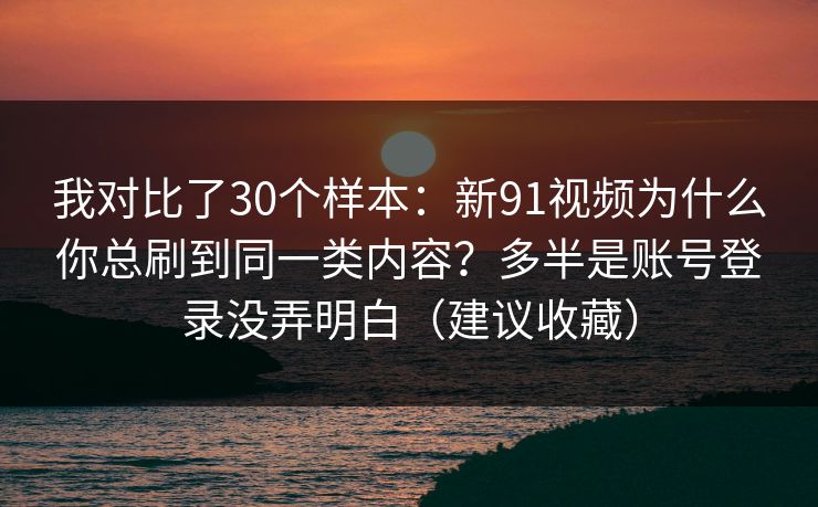 我对比了30个样本：新91视频为什么你总刷到同一类内容？多半是账号登录没弄明白（建议收藏）