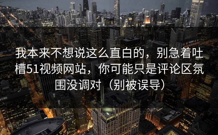 我本来不想说这么直白的,别急着吐槽51视频网站,你可能只是评论区氛围没调对(别被误导) 我本来不想说这么直白的,别急着吐槽51视频网站,你可能只是评论区氛围没调对(别被误导)