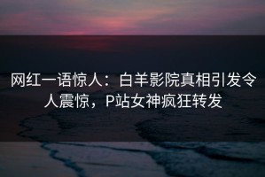 网红一语惊人：白羊影院真相引发令人震惊，P站女神疯狂转发