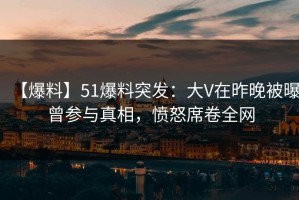 【爆料】51爆料突发：大V在昨晚被曝曾参与真相，愤怒席卷全网