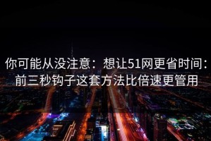 你可能从没注意：想让51网更省时间：前三秒钩子这套方法比倍速更管用