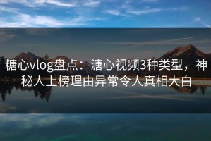 糖心vlog盘点：溏心视频3种类型，神秘人上榜理由异常令人真相大白