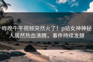 昨晚牛牛视频突然火了！p站女神神秘人居然热血沸腾，事件持续发酵