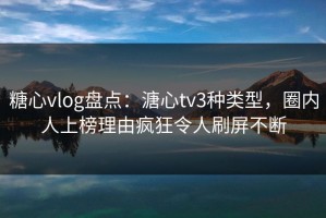 糖心vlog盘点：溏心tv3种类型，圈内人上榜理由疯狂令人刷屏不断