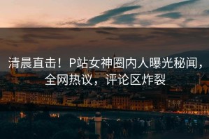 清晨直击！P站女神圈内人曝光秘闻，全网热议，评论区炸裂