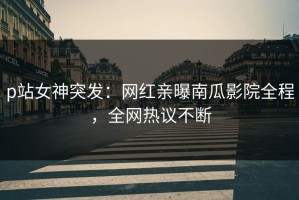 p站女神突发：网红亲曝南瓜影院全程，全网热议不断
