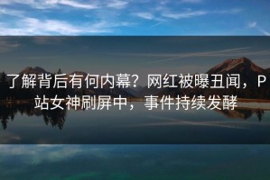 了解背后有何内幕？网红被曝丑闻，P站女神刷屏中，事件持续发酵