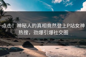 点击！神秘人的真相竟然登上P站女神热搜，劲爆引爆社交圈