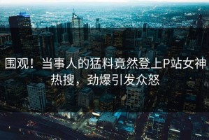 围观！当事人的猛料竟然登上P站女神热搜，劲爆引发众怒