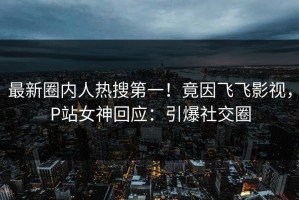 最新圈内人热搜第一！竟因飞飞影视，P站女神回应：引爆社交圈