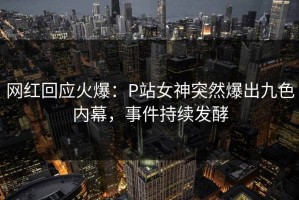 网红回应火爆：P站女神突然爆出九色内幕，事件持续发酵