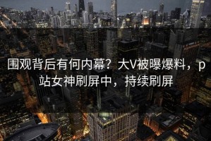 围观背后有何内幕？大V被曝爆料，p站女神刷屏中，持续刷屏