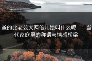爸的比老公大两倍儿媳叫什么呢——当代家庭里的称谓与情感桥梁