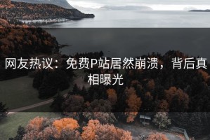 网友热议：免费P站居然崩溃，背后真相曝光