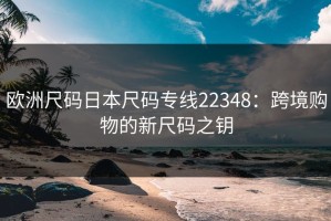 欧洲尺码日本尺码专线22348：跨境购物的新尺码之钥