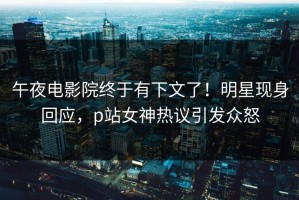 午夜电影院终于有下文了！明星现身回应，p站女神热议引发众怒