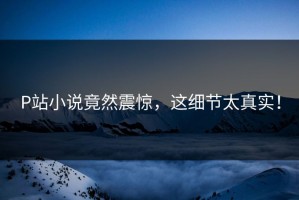 P站小说竟然震惊，这细节太真实！