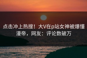 点击冲上热搜！大V在p站女神被爆懂漫帝，网友：评论数破万