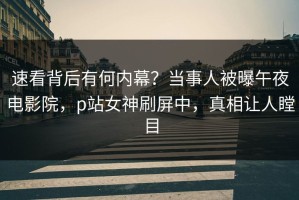 速看背后有何内幕？当事人被曝午夜电影院，p站女神刷屏中，真相让人瞠目
