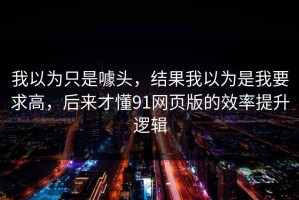 我以为只是噱头，结果我以为是我要求高，后来才懂91网页版的效率提升逻辑