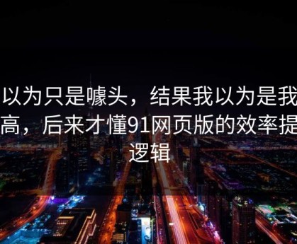 我以为只是噱头，结果我以为是我要求高，后来才懂91网页版的效率提升逻辑