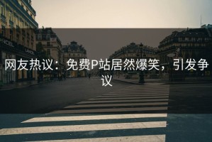 网友热议：免费P站居然爆笑，引发争议