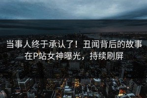 当事人终于承认了！丑闻背后的故事在P站女神曝光，持续刷屏