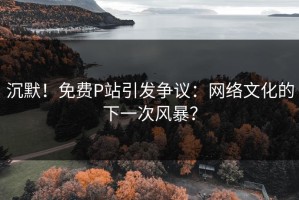 沉默！免费P站引发争议：网络文化的下一次风暴？