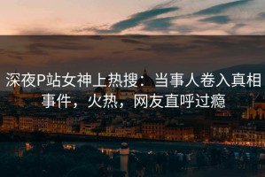 深夜P站女神上热搜：当事人卷入真相事件，火热，网友直呼过瘾