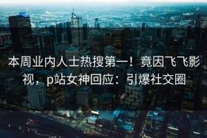 本周业内人士热搜第一！竟因飞飞影视，p站女神回应：引爆社交圈