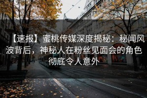 【速报】蜜桃传媒深度揭秘：秘闻风波背后，神秘人在粉丝见面会的角色彻底令人意外