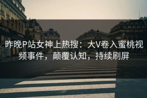 昨晚P站女神上热搜：大V卷入蜜桃视频事件，颠覆认知，持续刷屏