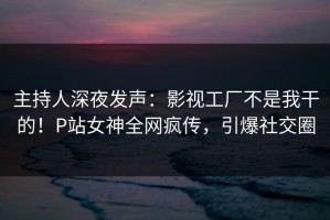 主持人深夜发声：影视工厂不是我干的！P站女神全网疯传，引爆社交圈